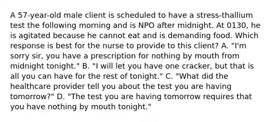 A 57-year-old male client is scheduled to have a stress-thallium test the following morning and is NPO after midnight. At 0130, he is agitated because he cannot eat and is demanding food. Which response is best for the nurse to provide to this client? A. "I'm sorry sir, you have a prescription for nothing by mouth from midnight tonight." B. "I will let you have one cracker, but that is all you can have for the rest of tonight." C. "What did the healthcare provider tell you about the test you are having tomorrow?" D. "The test you are having tomorrow requires that you have nothing by mouth tonight."