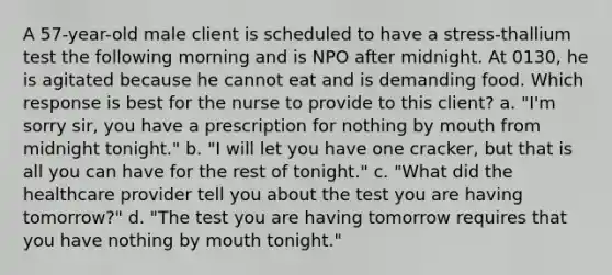 A 57-year-old male client is scheduled to have a stress-thallium test the following morning and is NPO after midnight. At 0130, he is agitated because he cannot eat and is demanding food. Which response is best for the nurse to provide to this client? a. "I'm sorry sir, you have a prescription for nothing by mouth from midnight tonight." b. "I will let you have one cracker, but that is all you can have for the rest of tonight." c. "What did the healthcare provider tell you about the test you are having tomorrow?" d. "The test you are having tomorrow requires that you have nothing by mouth tonight."