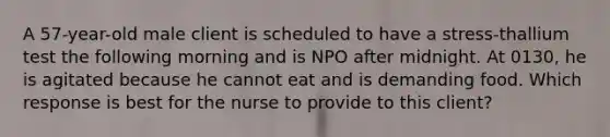 A 57-year-old male client is scheduled to have a stress-thallium test the following morning and is NPO after midnight. At 0130, he is agitated because he cannot eat and is demanding food. Which response is best for the nurse to provide to this client?