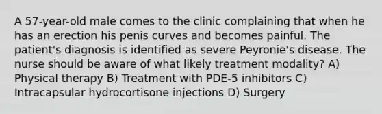 A 57-year-old male comes to the clinic complaining that when he has an erection his penis curves and becomes painful. The patient's diagnosis is identified as severe Peyronie's disease. The nurse should be aware of what likely treatment modality? A) Physical therapy B) Treatment with PDE-5 inhibitors C) Intracapsular hydrocortisone injections D) Surgery