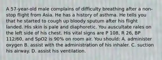 A 57-year-old male complains of difficulty breathing after a non-stop flight from Asia. He has a history of asthma. He tells you that he started to cough up bloody sputum after his flight landed. His skin is pale and diaphoretic. You auscultate rales on the left side of his chest. His vital signs are P 108, R 26, BP 112/60, and SpO2 is 90% on room air. You should: A. administer oxygen B. assist with the administration of his inhaler. C. suction his airway. D. assist his ventilation.