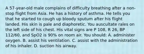 A 57-year-old male complains of difficulty breathing after a non-stop flight from Asia. He has a history of asthma. He tells you that he started to cough up bloody sputum after his flight landed. His skin is pale and diaphoretic. You auscultate rales on the left side of his chest. His vital signs are P 108, R 26, BP 112/60, and SpO2 is 90% on room air. You should: A. administer oxygen. B. assist his ventilation. C. assist with the administration of his inhaler. D. suction his airway.