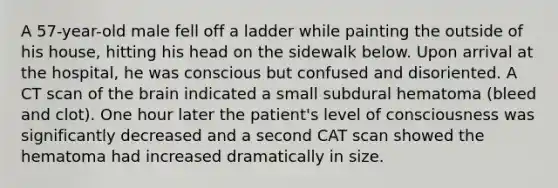 A 57-year-old male fell off a ladder while painting the outside of his house, hitting his head on the sidewalk below. Upon arrival at the hospital, he was conscious but confused and disoriented. A CT scan of <a href='https://www.questionai.com/knowledge/kLMtJeqKp6-the-brain' class='anchor-knowledge'>the brain</a> indicated a small subdural hematoma (bleed and clot). One hour later the patient's level of consciousness was significantly decreased and a second CAT scan showed the hematoma had increased dramatically in size.