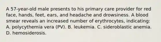 A 57-year-old male presents to his primary care provider for red face, hands, feet, ears, and headache and drowsiness. A blood smear reveals an increased number of erythrocytes, indicating: A. polycythemia vera (PV). B. leukemia. C. sideroblastic anemia. D. hemosiderosis.