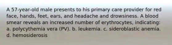 A 57-year-old male presents to his primary care provider for red face, hands, feet, ears, and headache and drowsiness. A blood smear reveals an increased number of erythrocytes, indicating: a. polycythemia vera (PV). b. leukemia. c. sideroblastic anemia. d. hemosiderosis