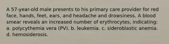 A 57-year-old male presents to his primary care provider for red face, hands, feet, ears, and headache and drowsiness. A blood smear reveals an increased number of erythrocytes, indicating: a. polycythemia vera (PV). b. leukemia. c. sideroblastic anemia. d. hemosiderosis.