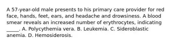 A 57-year-old male presents to his primary care provider for red face, hands, feet, ears, and headache and drowsiness. A blood smear reveals an increased number of erythrocytes, indicating _____. A. Polycythemia vera. B. Leukemia. C. Sideroblastic anemia. D. Hemosiderosis.