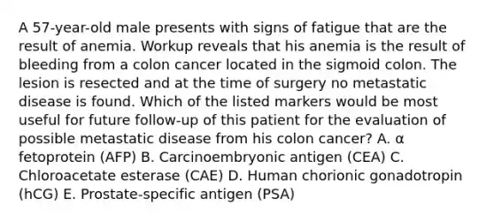 A 57-year-old male presents with signs of fatigue that are the result of anemia. Workup reveals that his anemia is the result of bleeding from a colon cancer located in the sigmoid colon. The lesion is resected and at the time of surgery no metastatic disease is found. Which of the listed markers would be most useful for future follow-up of this patient for the evaluation of possible metastatic disease from his colon cancer? A. α fetoprotein (AFP) B. Carcinoembryonic antigen (CEA) C. Chloroacetate esterase (CAE) D. Human chorionic gonadotropin (hCG) E. Prostate-specific antigen (PSA)