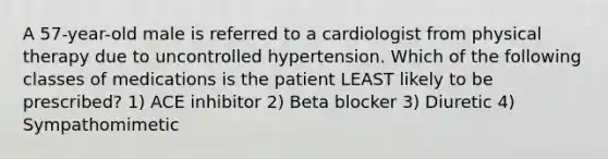 A 57-year-old male is referred to a cardiologist from physical therapy due to uncontrolled hypertension. Which of the following classes of medications is the patient LEAST likely to be prescribed? 1) ACE inhibitor 2) Beta blocker 3) Diuretic 4) Sympathomimetic