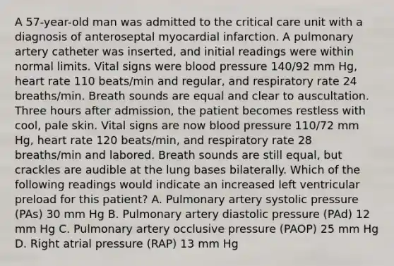 A 57-year-old man was admitted to the critical care unit with a diagnosis of anteroseptal myocardial infarction. A pulmonary artery catheter was inserted, and initial readings were within normal limits. Vital signs were blood pressure 140/92 mm Hg, heart rate 110 beats/min and regular, and respiratory rate 24 breaths/min. Breath sounds are equal and clear to auscultation. Three hours after admission, the patient becomes restless with cool, pale skin. Vital signs are now blood pressure 110/72 mm Hg, heart rate 120 beats/min, and respiratory rate 28 breaths/min and labored. Breath sounds are still equal, but crackles are audible at the lung bases bilaterally. Which of the following readings would indicate an increased left ventricular preload for this patient? A. Pulmonary artery systolic pressure (PAs) 30 mm Hg B. Pulmonary artery diastolic pressure (PAd) 12 mm Hg C. Pulmonary artery occlusive pressure (PAOP) 25 mm Hg D. Right atrial pressure (RAP) 13 mm Hg