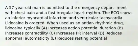 A 57-year-old man is admitted to the emergency depart- ment with chest pain and a fast irregular heart rhythm. The ECG shows an inferior myocardial infarction and ventricular tachycardia. Lidocaine is ordered. When used as an antiar- rhythmic drug, lidocaine typically (A) Increases action potential duration (B) Increases contractility (C) Increases PR interval (D) Reduces abnormal automaticity (E) Reduces resting potential