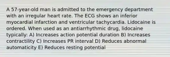 A 57-year-old man is admitted to the emergency department with an irregular heart rate. The ECG shows an inferior myocardial infarction and ventricular tachycardia. Lidocaine is ordered. When used as an antiarrhythmic drug, lidocaine typically: A) Increases action potential duration B) Increases contractility C) Increases PR interval D) Reduces abnormal automaticity E) Reduces resting potential