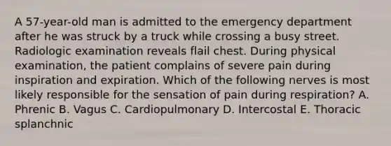 A 57-year-old man is admitted to the emergency department after he was struck by a truck while crossing a busy street. Radiologic examination reveals flail chest. During physical examination, the patient complains of severe pain during inspiration and expiration. Which of the following nerves is most likely responsible for the sensation of pain during respiration? A. Phrenic B. Vagus C. Cardiopulmonary D. Intercostal E. Thoracic splanchnic