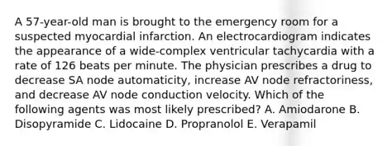 A 57-year-old man is brought to the emergency room for a suspected myocardial infarction. An electrocardiogram indicates the appearance of a wide-complex ventricular tachycardia with a rate of 126 beats per minute. The physician prescribes a drug to decrease SA node automaticity, increase AV node refractoriness, and decrease AV node conduction velocity. Which of the following agents was most likely prescribed? A. Amiodarone B. Disopyramide C. Lidocaine D. Propranolol E. Verapamil