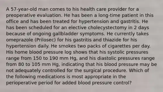 A 57-year-old man comes to his health care provider for a preoperative evaluation. He has been a long-time patient in this office and has been treated for hypertension and gastritis. He has been scheduled for an elective cholecystectomy in 2 days because of ongoing gallbladder symptoms. He currently takes omeprazole (Prilosec) for his gastritis and thiazide for his hypertension daily. He smokes two packs of cigarettes per day. His home blood pressure log shows that his systolic pressures range from 150 to 190 mm Hg, and his diastolic pressures range from 80 to 105 mm Hg, indicating that his blood pressure may be not adequately controlled for the surgical procedure. Which of the following medications is most appropriate in the perioperative period for added blood pressure control?