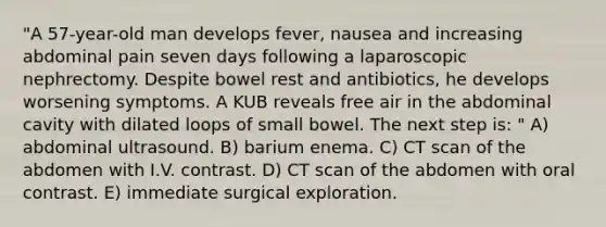 "A 57-year-old man develops fever, nausea and increasing abdominal pain seven days following a laparoscopic nephrectomy. Despite bowel rest and antibiotics, he develops worsening symptoms. A KUB reveals free air in the abdominal cavity with dilated loops of small bowel. The next step is: " A) abdominal ultrasound. B) barium enema. C) CT scan of the abdomen with I.V. contrast. D) CT scan of the abdomen with oral contrast. E) immediate surgical exploration.