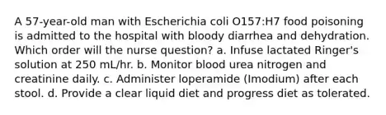 A 57-year-old man with Escherichia coli O157:H7 food poisoning is admitted to the hospital with bloody diarrhea and dehydration. Which order will the nurse question? a. Infuse lactated Ringer's solution at 250 mL/hr. b. Monitor blood urea nitrogen and creatinine daily. c. Administer loperamide (Imodium) after each stool. d. Provide a clear liquid diet and progress diet as tolerated.