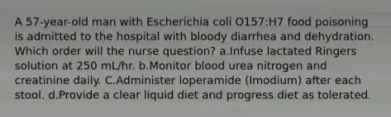 A 57-year-old man with Escherichia coli O157:H7 food poisoning is admitted to the hospital with bloody diarrhea and dehydration. Which order will the nurse question? a.Infuse lactated Ringers solution at 250 mL/hr. b.Monitor blood urea nitrogen and creatinine daily. C.Administer loperamide (Imodium) after each stool. d.Provide a clear liquid diet and progress diet as tolerated.