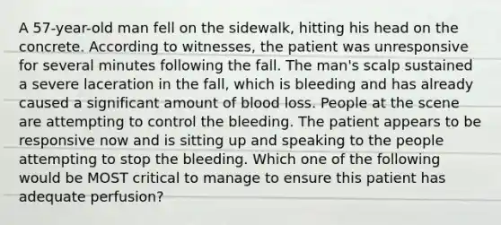 A​ 57-year-old man fell on the​ sidewalk, hitting his head on the concrete. According to​ witnesses, the patient was unresponsive for several minutes following the fall. The​ man's scalp sustained a severe laceration in the​ fall, which is bleeding and has already caused a significant amount of blood loss. People at the scene are attempting to control the bleeding. The patient appears to be responsive now and is sitting up and speaking to the people attempting to stop the bleeding. Which one of the following would be MOST critical to manage to ensure this patient has adequate​ perfusion?