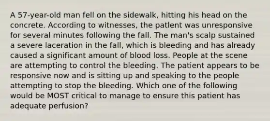 A 57-year-old man fell on the sidewalk, hitting his head on the concrete. According to witnesses, the patlent was unresponsive for several minutes following the fall. The man's scalp sustained a severe laceration in the fall, which is bleeding and has already caused a significant amount of blood loss. People at the scene are attempting to control the bleeding. The patient appears to be responsive now and is sitting up and speaking to the people attempting to stop the bleeding. Which one of the following would be MOST critical to manage to ensure this patient has adequate perfusion?