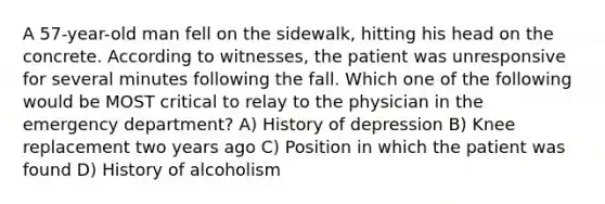 A 57-year-old man fell on the sidewalk, hitting his head on the concrete. According to witnesses, the patient was unresponsive for several minutes following the fall. Which one of the following would be MOST critical to relay to the physician in the emergency department? A) History of depression B) Knee replacement two years ago C) Position in which the patient was found D) History of alcoholism