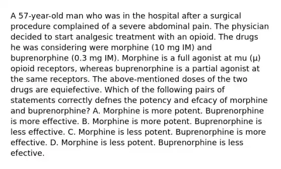 A 57-year-old man who was in the hospital after a surgical procedure complained of a severe abdominal pain. The physician decided to start analgesic treatment with an opioid. The drugs he was considering were morphine (10 mg IM) and buprenorphine (0.3 mg IM). Morphine is a full agonist at mu (μ) opioid receptors, whereas buprenorphine is a partial agonist at the same receptors. The above-mentioned doses of the two drugs are equiefective. Which of the following pairs of statements correctly defnes the potency and efcacy of morphine and buprenorphine? A. Morphine is more potent. Buprenorphine is more effective. B. Morphine is more potent. Buprenorphine is less effective. C. Morphine is less potent. Buprenorphine is more effective. D. Morphine is less potent. Buprenorphine is less efective.