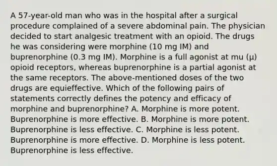 A 57-year-old man who was in the hospital after a surgical procedure complained of a severe abdominal pain. The physician decided to start analgesic treatment with an opioid. The drugs he was considering were morphine (10 mg IM) and buprenorphine (0.3 mg IM). Morphine is a full agonist at mu (μ) opioid receptors, whereas buprenorphine is a partial agonist at the same receptors. The above-mentioned doses of the two drugs are equieffective. Which of the following pairs of statements correctly defines the potency and efficacy of morphine and buprenorphine? A. Morphine is more potent. Buprenorphine is more effective. B. Morphine is more potent. Buprenorphine is less effective. C. Morphine is less potent. Buprenorphine is more effective. D. Morphine is less potent. Buprenorphine is less effective.