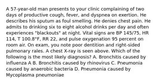 A 57-year-old man presents to your clinic complaining of two days of productive cough, fever, and dyspnea on exertion. He describes his sputum as foul smelling. He denies chest pain. He admits to drinking six to eight alcohol drinks per day and often experiences "blackouts" at night. Vital signs are BP 145/75, HR 114, T 100.8°F, RR 22, and pulse oxygenation 95 percent on room air. On exam, you note poor dentition and right-sided pulmonary rales. A chest X-ray is seen above. Which of the following is the most likely diagnosis? A. Bronchitis caused by influenza A B. Bronchitis caused by rhinovirus C. Pneumonia caused by anaerobic bacteria D. Pneumonia caused by Mycoplasma pneumoniae