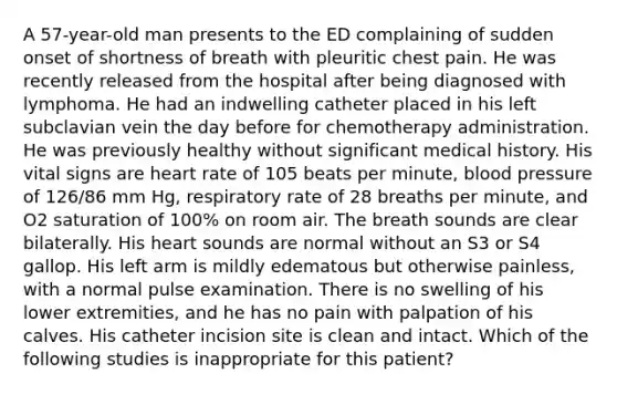 A 57-year-old man presents to the ED complaining of sudden onset of shortness of breath with pleuritic chest pain. He was recently released from the hospital after being diagnosed with lymphoma. He had an indwelling catheter placed in his left subclavian vein the day before for chemotherapy administration. He was previously healthy without significant medical history. His vital signs are heart rate of 105 beats per minute, blood pressure of 126/86 mm Hg, respiratory rate of 28 breaths per minute, and O2 saturation of 100% on room air. The breath sounds are clear bilaterally. His heart sounds are normal without an S3 or S4 gallop. His left arm is mildly edematous but otherwise painless, with a normal pulse examination. There is no swelling of his lower extremities, and he has no pain with palpation of his calves. His catheter incision site is clean and intact. Which of the following studies is inappropriate for this patient?