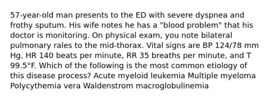 57-year-old man presents to the ED with severe dyspnea and frothy sputum. His wife notes he has a "blood problem" that his doctor is monitoring. On physical exam, you note bilateral pulmonary rales to the mid-thorax. Vital signs are BP 124/78 mm Hg, HR 140 beats per minute, RR 35 breaths per minute, and T 99.5°F. Which of the following is the most common etiology of this disease process? Acute myeloid leukemia Multiple myeloma Polycythemia vera Waldenstrom macroglobulinemia