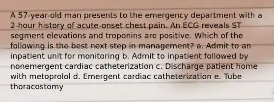 A 57-year-old man presents to the emergency department with a 2-hour history of acute-onset chest pain. An ECG reveals ST segment elevations and troponins are positive. Which of the following is the best next step in management? a. Admit to an inpatient unit for monitoring b. Admit to inpatient followed by nonemergent cardiac catheterization c. Discharge patient home with metoprolol d. Emergent cardiac catheterization e. Tube thoracostomy