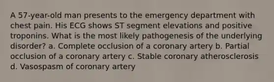 A 57-year-old man presents to the emergency department with chest pain. His ECG shows ST segment elevations and positive troponins. What is the most likely pathogenesis of the underlying disorder? a. Complete occlusion of a coronary artery b. Partial occlusion of a coronary artery c. Stable coronary atherosclerosis d. Vasospasm of coronary artery