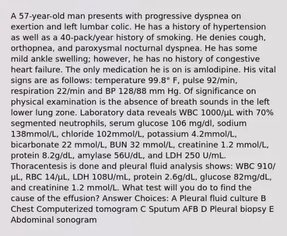 A 57-year-old man presents with progressive dyspnea on exertion and left lumbar colic. He has a history of hypertension as well as a 40-pack/year history of smoking. He denies cough, orthopnea, and paroxysmal nocturnal dyspnea. He has some mild ankle swelling; however, he has no history of congestive heart failure. The only medication he is on is amlodipine. His vital signs are as follows: temperature 99.8° F, pulse 92/min, respiration 22/min and BP 128/88 mm Hg. Of significance on physical examination is the absence of breath sounds in the left lower lung zone. Laboratory data reveals WBC 1000/μL with 70% segmented neutrophils, serum glucose 106 mg/dl, sodium 138mmol/L, chloride 102mmol/L, potassium 4.2mmol/L, bicarbonate 22 mmol/L, BUN 32 mmol/L, creatinine 1.2 mmol/L, protein 8.2g/dL, amylase 56U/dL, and LDH 250 U/mL. Thoracentesis is done and pleural fluid analysis shows: WBC 910/μL, RBC 14/μL, LDH 108U/mL, protein 2.6g/dL, glucose 82mg/dL, and creatinine 1.2 mmol/L. What test will you do to find the cause of the effusion? Answer Choices: A Pleural fluid culture B Chest Computerized tomogram C Sputum AFB D Pleural biopsy E Abdominal sonogram