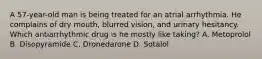 A 57-year-old man is being treated for an atrial arrhythmia. He complains of dry mouth, blurred vision, and urinary hesitancy. Which antiarrhythmic drug is he mostly like taking? A. Metoprolol B. Disopyramide C. Dronedarone D. Sotalol