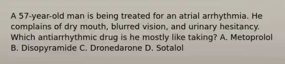 A 57-year-old man is being treated for an atrial arrhythmia. He complains of dry mouth, blurred vision, and urinary hesitancy. Which antiarrhythmic drug is he mostly like taking? A. Metoprolol B. Disopyramide C. Dronedarone D. Sotalol