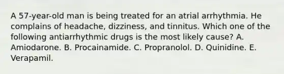 A 57-year-old man is being treated for an atrial arrhythmia. He complains of headache, dizziness, and tinnitus. Which one of the following antiarrhythmic drugs is the most likely cause? A. Amiodarone. B. Procainamide. C. Propranolol. D. Quinidine. E. Verapamil.