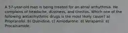 A 57-year-old man is being treated for an atrial arrhythmia. He complains of headache, dizziness, and tinnitus. Which one of the following antiarrhythmic drugs is the most likely cause? a) Propranolol. b) Quinidine. c) Amiodarone. d) Verapamil. e) Procainamide.