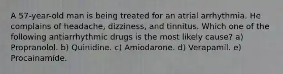 A 57-year-old man is being treated for an atrial arrhythmia. He complains of headache, dizziness, and tinnitus. Which one of the following antiarrhythmic drugs is the most likely cause? a) Propranolol. b) Quinidine. c) Amiodarone. d) Verapamil. e) Procainamide.