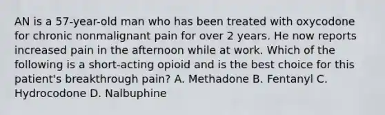 AN is a 57-year-old man who has been treated with oxycodone for chronic nonmalignant pain for over 2 years. He now reports increased pain in the afternoon while at work. Which of the following is a short-acting opioid and is the best choice for this patient's breakthrough pain? A. Methadone B. Fentanyl C. Hydrocodone D. Nalbuphine