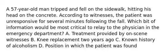 A​ 57-year-old man tripped and fell on the​ sidewalk, hitting his head on the concrete. According to​ witnesses, the patient was unresponsive for several minutes following the fall. Which bit of information would be most critical to relay to the physician in the emergency​ department? A. Treatment provided by​ on-scene witnesses B. Knee replacement two years ago C. Known history of alcoholism D. Position in which the patient was found