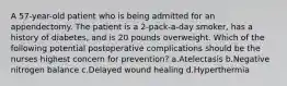 A 57-year-old patient who is being admitted for an appendectomy. The patient is a 2-pack-a-day smoker, has a history of diabetes, and is 20 pounds overweight. Which of the following potential postoperative complications should be the nurses highest concern for prevention? a.Atelectasis b.Negative nitrogen balance c.Delayed wound healing d.Hyperthermia