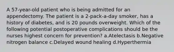 A 57-year-old patient who is being admitted for an appendectomy. The patient is a 2-pack-a-day smoker, has a history of diabetes, and is 20 pounds overweight. Which of the following potential postoperative complications should be the nurses highest concern for prevention? a.Atelectasis b.Negative nitrogen balance c.Delayed wound healing d.Hyperthermia