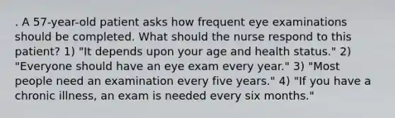 . A 57-year-old patient asks how frequent eye examinations should be completed. What should the nurse respond to this patient? 1) "It depends upon your age and health status." 2) "Everyone should have an eye exam every year." 3) "Most people need an examination every five years." 4) "If you have a chronic illness, an exam is needed every six months."