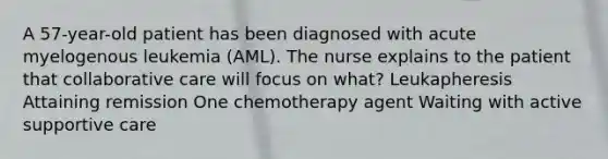 A 57-year-old patient has been diagnosed with acute myelogenous leukemia (AML). The nurse explains to the patient that collaborative care will focus on what? Leukapheresis Attaining remission One chemotherapy agent Waiting with active supportive care