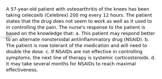 A 57-year-old patient with osteoarthritis of the knees has been taking celecoxib (Celebrex) 200 mg every 12 hours. The patient states that the drug does not seem to work as well as it used to in controlling the pain. The nurse's response to the patient is based on the knowledge that: a. This patient may respond better to an alternate nonsteroidal antiinflammatory drug (NSAID). b. The patient is now tolerant of the medication and will need to double the dose. c. If NSAIDs are not effective in controlling symptoms, the next line of therapy is systemic corticosteroids. d. It may take several months for NSAIDs to reach maximal effectiveness.