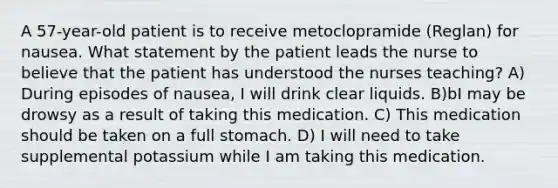 A 57-year-old patient is to receive metoclopramide (Reglan) for nausea. What statement by the patient leads the nurse to believe that the patient has understood the nurses teaching? A) During episodes of nausea, I will drink clear liquids. B)bI may be drowsy as a result of taking this medication. C) This medication should be taken on a full stomach. D) I will need to take supplemental potassium while I am taking this medication.