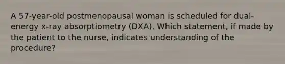 A 57-year-old postmenopausal woman is scheduled for dual-energy x-ray absorptiometry (DXA). Which statement, if made by the patient to the nurse, indicates understanding of the procedure?