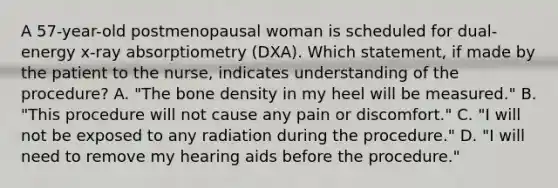 A 57-year-old postmenopausal woman is scheduled for dual-energy x-ray absorptiometry (DXA). Which statement, if made by the patient to the nurse, indicates understanding of the procedure? A. "The bone density in my heel will be measured." B. "This procedure will not cause any pain or discomfort." C. "I will not be exposed to any radiation during the procedure." D. "I will need to remove my hearing aids before the procedure."