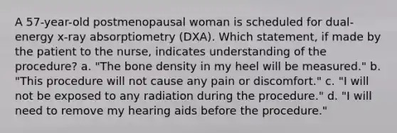 A 57-year-old postmenopausal woman is scheduled for dual-energy x-ray absorptiometry (DXA). Which statement, if made by the patient to the nurse, indicates understanding of the procedure? a. "The bone density in my heel will be measured." b. "This procedure will not cause any pain or discomfort." c. "I will not be exposed to any radiation during the procedure." d. "I will need to remove my hearing aids before the procedure."