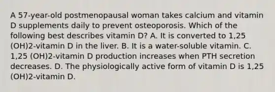 A 57-year-old postmenopausal woman takes calcium and vitamin D supplements daily to prevent osteoporosis. Which of the following best describes vitamin D? A. It is converted to 1,25 (OH)2-vitamin D in the liver. B. It is a water-soluble vitamin. C. 1,25 (OH)2-vitamin D production increases when PTH secretion decreases. D. The physiologically active form of vitamin D is 1,25 (OH)2-vitamin D.